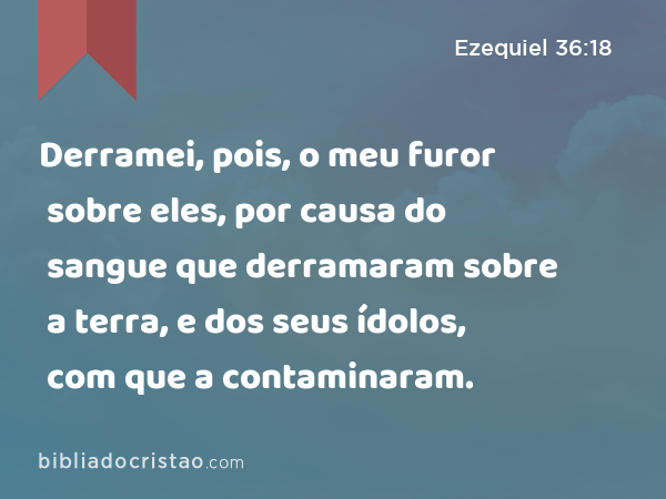 Derramei, pois, o meu furor sobre eles, por causa do sangue que derramaram sobre a terra, e dos seus ídolos, com que a contaminaram. - Ezequiel 36:18