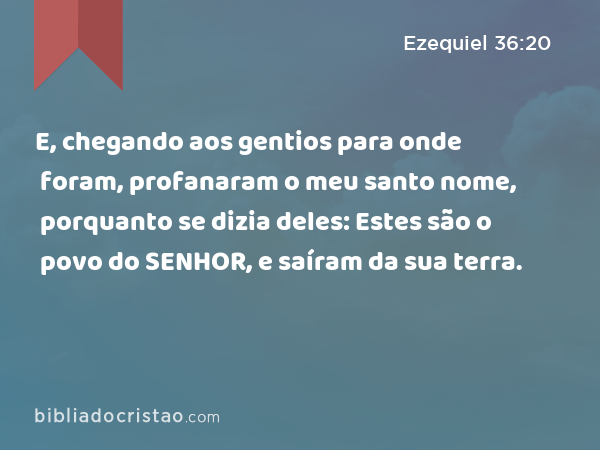 E, chegando aos gentios para onde foram, profanaram o meu santo nome, porquanto se dizia deles: Estes são o povo do SENHOR, e saíram da sua terra. - Ezequiel 36:20