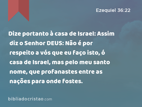 Dize portanto à casa de Israel: Assim diz o Senhor DEUS: Não é por respeito a vós que eu faço isto, ó casa de Israel, mas pelo meu santo nome, que profanastes entre as nações para onde fostes. - Ezequiel 36:22