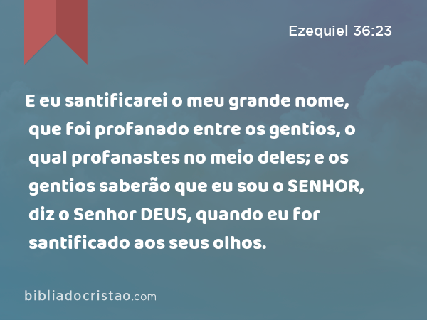 E eu santificarei o meu grande nome, que foi profanado entre os gentios, o qual profanastes no meio deles; e os gentios saberão que eu sou o SENHOR, diz o Senhor DEUS, quando eu for santificado aos seus olhos. - Ezequiel 36:23