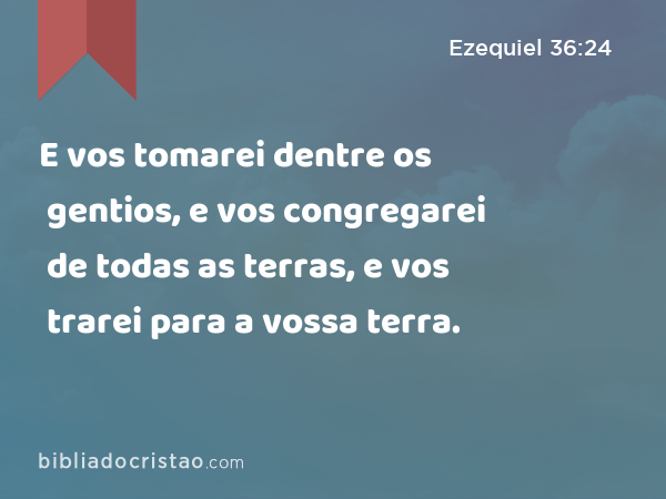 E vos tomarei dentre os gentios, e vos congregarei de todas as terras, e vos trarei para a vossa terra. - Ezequiel 36:24