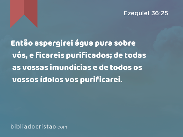 Então aspergirei água pura sobre vós, e ficareis purificados; de todas as vossas imundícias e de todos os vossos ídolos vos purificarei. - Ezequiel 36:25