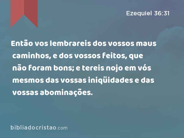 Então vos lembrareis dos vossos maus caminhos, e dos vossos feitos, que não foram bons; e tereis nojo em vós mesmos das vossas iniqüidades e das vossas abominações. - Ezequiel 36:31