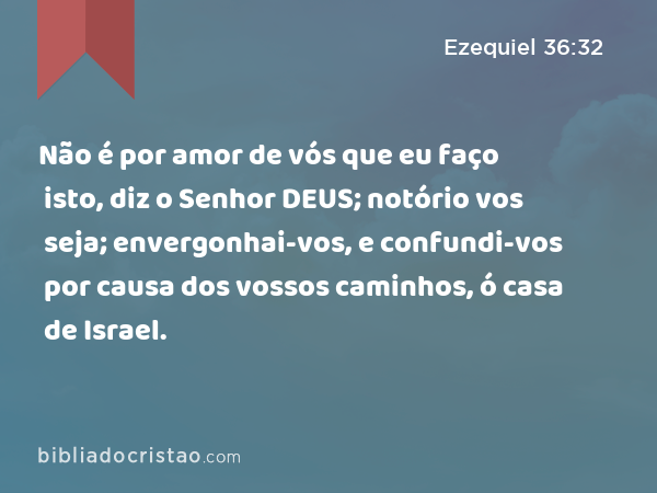 Não é por amor de vós que eu faço isto, diz o Senhor DEUS; notório vos seja; envergonhai-vos, e confundi-vos por causa dos vossos caminhos, ó casa de Israel. - Ezequiel 36:32