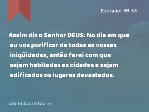 Assim diz o Senhor DEUS: No dia em que eu vos purificar de todas as vossas iniqüidades, então farei com que sejam habitadas as cidades e sejam edificados os lugares devastados. - Ezequiel 36:33