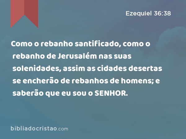 Como o rebanho santificado, como o rebanho de Jerusalém nas suas solenidades, assim as cidades desertas se encherão de rebanhos de homens; e saberão que eu sou o SENHOR. - Ezequiel 36:38