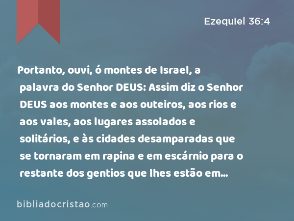 Portanto, ouvi, ó montes de Israel, a palavra do Senhor DEUS: Assim diz o Senhor DEUS aos montes e aos outeiros, aos rios e aos vales, aos lugares assolados e solitários, e às cidades desamparadas que se tornaram em rapina e em escárnio para o restante dos gentios que lhes estão em redor; - Ezequiel 36:4