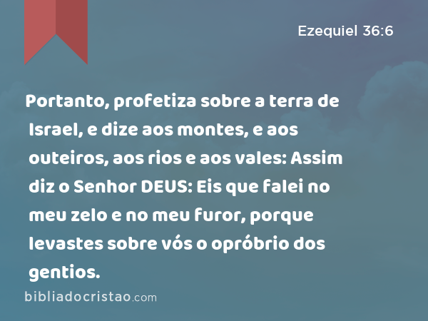 Portanto, profetiza sobre a terra de Israel, e dize aos montes, e aos outeiros, aos rios e aos vales: Assim diz o Senhor DEUS: Eis que falei no meu zelo e no meu furor, porque levastes sobre vós o opróbrio dos gentios. - Ezequiel 36:6