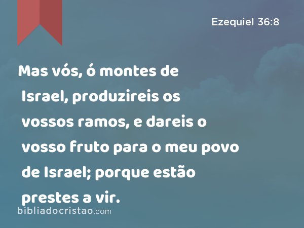 Mas vós, ó montes de Israel, produzireis os vossos ramos, e dareis o vosso fruto para o meu povo de Israel; porque estão prestes a vir. - Ezequiel 36:8