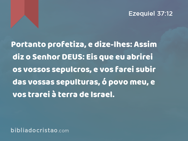 Portanto profetiza, e dize-lhes: Assim diz o Senhor DEUS: Eis que eu abrirei os vossos sepulcros, e vos farei subir das vossas sepulturas, ó povo meu, e vos trarei à terra de Israel. - Ezequiel 37:12