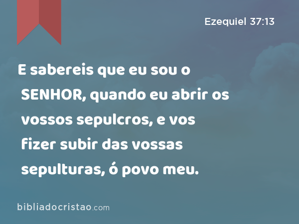 E sabereis que eu sou o SENHOR, quando eu abrir os vossos sepulcros, e vos fizer subir das vossas sepulturas, ó povo meu. - Ezequiel 37:13