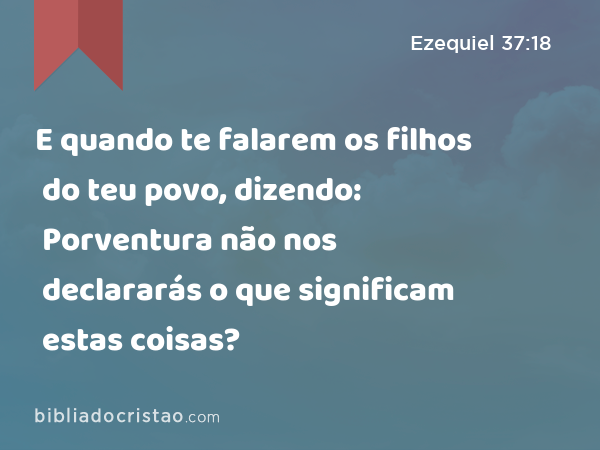 E quando te falarem os filhos do teu povo, dizendo: Porventura não nos declararás o que significam estas coisas? - Ezequiel 37:18