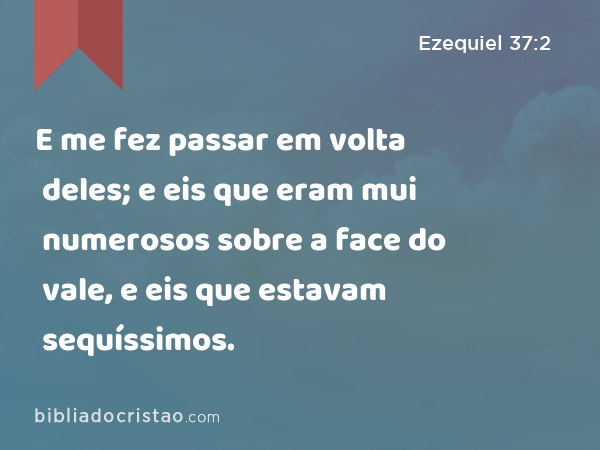 E me fez passar em volta deles; e eis que eram mui numerosos sobre a face do vale, e eis que estavam sequíssimos. - Ezequiel 37:2