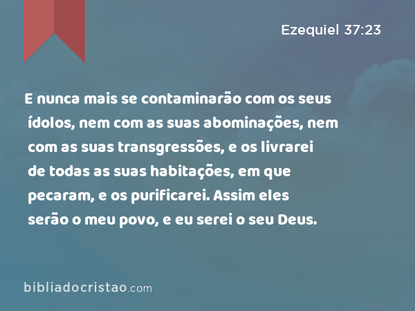 E nunca mais se contaminarão com os seus ídolos, nem com as suas abominações, nem com as suas transgressões, e os livrarei de todas as suas habitações, em que pecaram, e os purificarei. Assim eles serão o meu povo, e eu serei o seu Deus. - Ezequiel 37:23