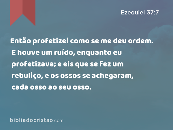 Então profetizei como se me deu ordem. E houve um ruído, enquanto eu profetizava; e eis que se fez um rebuliço, e os ossos se achegaram, cada osso ao seu osso. - Ezequiel 37:7