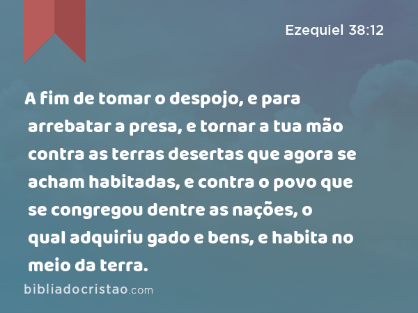 A fim de tomar o despojo, e para arrebatar a presa, e tornar a tua mão contra as terras desertas que agora se acham habitadas, e contra o povo que se congregou dentre as nações, o qual adquiriu gado e bens, e habita no meio da terra. - Ezequiel 38:12