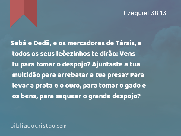 Sebá e Dedã, e os mercadores de Társis, e todos os seus leõezinhos te dirão: Vens tu para tomar o despojo? Ajuntaste a tua multidão para arrebatar a tua presa? Para levar a prata e o ouro, para tomar o gado e os bens, para saquear o grande despojo? - Ezequiel 38:13