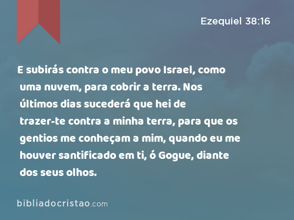 E subirás contra o meu povo Israel, como uma nuvem, para cobrir a terra. Nos últimos dias sucederá que hei de trazer-te contra a minha terra, para que os gentios me conheçam a mim, quando eu me houver santificado em ti, ó Gogue, diante dos seus olhos. - Ezequiel 38:16