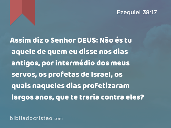 Assim diz o Senhor DEUS: Não és tu aquele de quem eu disse nos dias antigos, por intermédio dos meus servos, os profetas de Israel, os quais naqueles dias profetizaram largos anos, que te traria contra eles? - Ezequiel 38:17