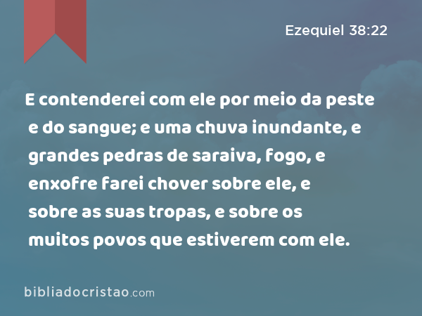 E contenderei com ele por meio da peste e do sangue; e uma chuva inundante, e grandes pedras de saraiva, fogo, e enxofre farei chover sobre ele, e sobre as suas tropas, e sobre os muitos povos que estiverem com ele. - Ezequiel 38:22