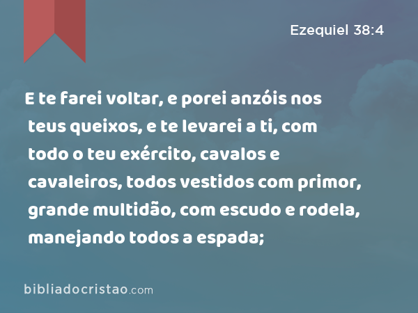 E te farei voltar, e porei anzóis nos teus queixos, e te levarei a ti, com todo o teu exército, cavalos e cavaleiros, todos vestidos com primor, grande multidão, com escudo e rodela, manejando todos a espada; - Ezequiel 38:4