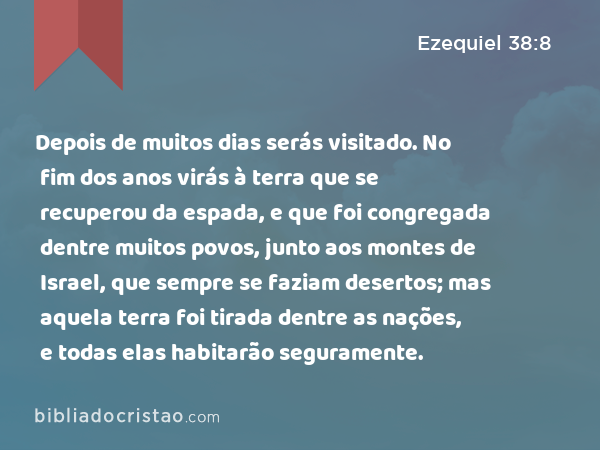 Depois de muitos dias serás visitado. No fim dos anos virás à terra que se recuperou da espada, e que foi congregada dentre muitos povos, junto aos montes de Israel, que sempre se faziam desertos; mas aquela terra foi tirada dentre as nações, e todas elas habitarão seguramente. - Ezequiel 38:8