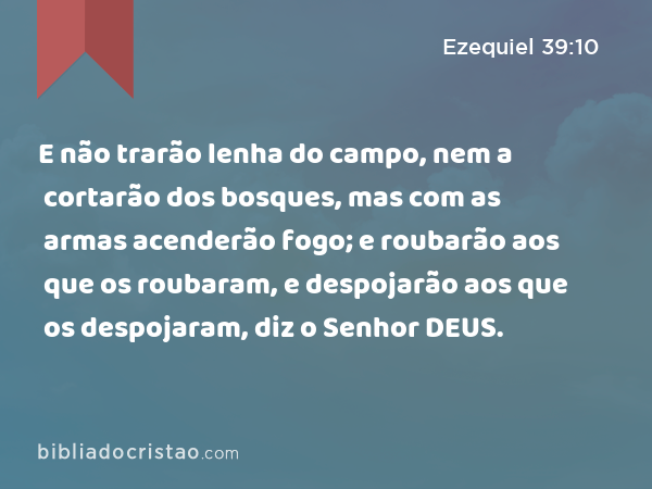 E não trarão lenha do campo, nem a cortarão dos bosques, mas com as armas acenderão fogo; e roubarão aos que os roubaram, e despojarão aos que os despojaram, diz o Senhor DEUS. - Ezequiel 39:10