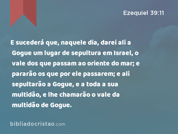 E sucederá que, naquele dia, darei ali a Gogue um lugar de sepultura em Israel, o vale dos que passam ao oriente do mar; e pararão os que por ele passarem; e ali sepultarão a Gogue, e a toda a sua multidão, e lhe chamarão o vale da multidão de Gogue. - Ezequiel 39:11