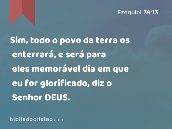 Sim, todo o povo da terra os enterrará, e será para eles memorável dia em que eu for glorificado, diz o Senhor DEUS. - Ezequiel 39:13