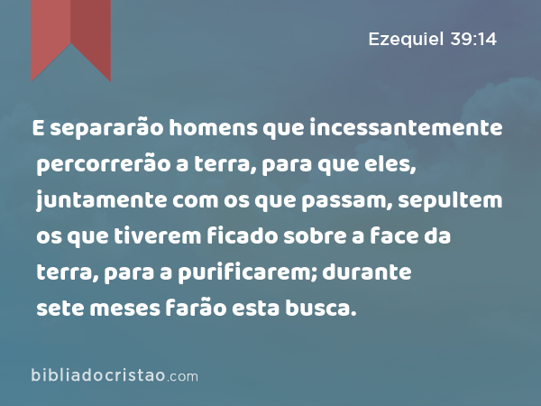 E separarão homens que incessantemente percorrerão a terra, para que eles, juntamente com os que passam, sepultem os que tiverem ficado sobre a face da terra, para a purificarem; durante sete meses farão esta busca. - Ezequiel 39:14