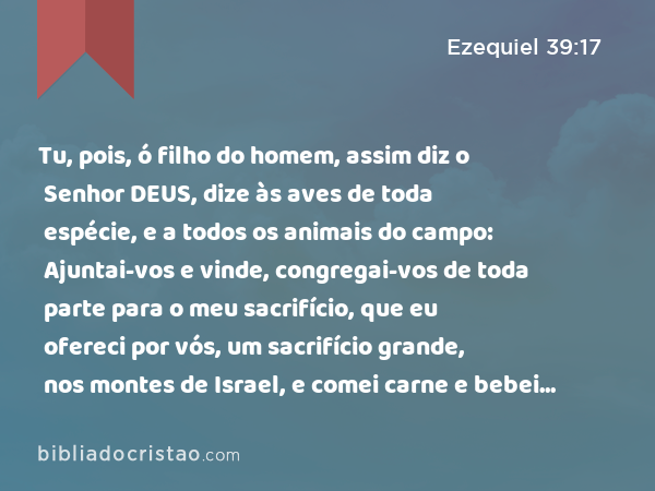 Tu, pois, ó filho do homem, assim diz o Senhor DEUS, dize às aves de toda espécie, e a todos os animais do campo: Ajuntai-vos e vinde, congregai-vos de toda parte para o meu sacrifício, que eu ofereci por vós, um sacrifício grande, nos montes de Israel, e comei carne e bebei sangue. - Ezequiel 39:17