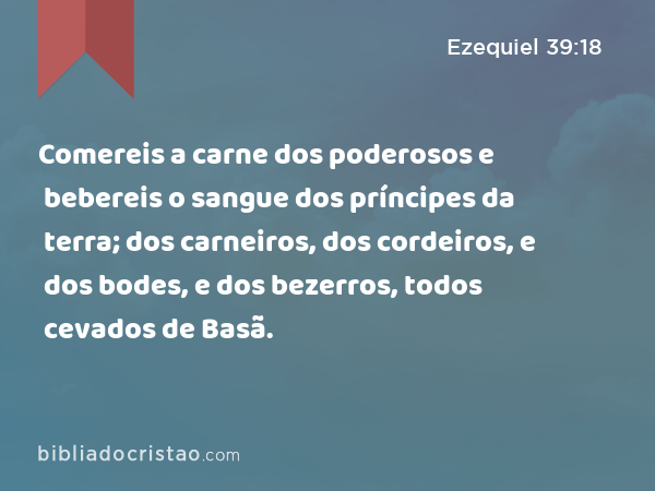 Comereis a carne dos poderosos e bebereis o sangue dos príncipes da terra; dos carneiros, dos cordeiros, e dos bodes, e dos bezerros, todos cevados de Basã. - Ezequiel 39:18