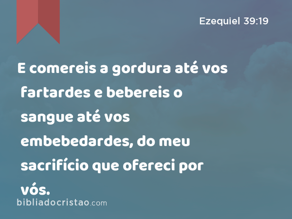 E comereis a gordura até vos fartardes e bebereis o sangue até vos embebedardes, do meu sacrifício que ofereci por vós. - Ezequiel 39:19