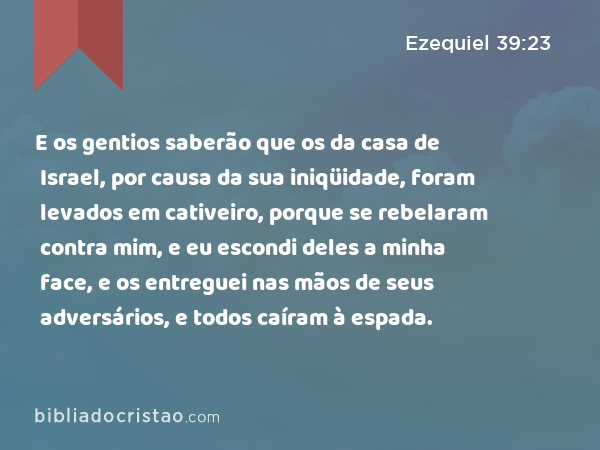 E os gentios saberão que os da casa de Israel, por causa da sua iniqüidade, foram levados em cativeiro, porque se rebelaram contra mim, e eu escondi deles a minha face, e os entreguei nas mãos de seus adversários, e todos caíram à espada. - Ezequiel 39:23