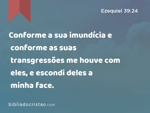 Conforme a sua imundícia e conforme as suas transgressões me houve com eles, e escondi deles a minha face. - Ezequiel 39:24