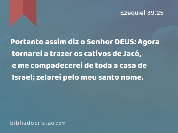 Portanto assim diz o Senhor DEUS: Agora tornarei a trazer os cativos de Jacó, e me compadecerei de toda a casa de Israel; zelarei pelo meu santo nome. - Ezequiel 39:25