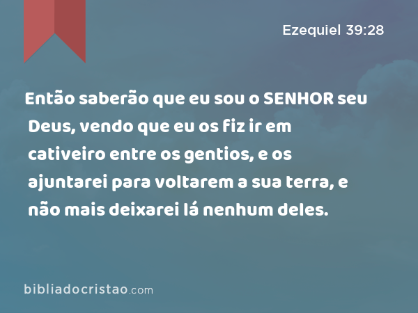 Então saberão que eu sou o SENHOR seu Deus, vendo que eu os fiz ir em cativeiro entre os gentios, e os ajuntarei para voltarem a sua terra, e não mais deixarei lá nenhum deles. - Ezequiel 39:28