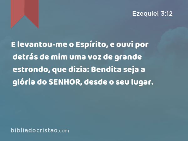 E levantou-me o Espírito, e ouvi por detrás de mim uma voz de grande estrondo, que dizia: Bendita seja a glória do SENHOR, desde o seu lugar. - Ezequiel 3:12