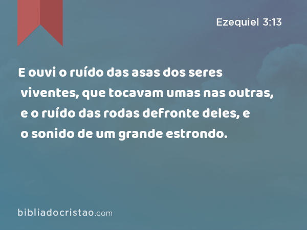 E ouvi o ruído das asas dos seres viventes, que tocavam umas nas outras, e o ruído das rodas defronte deles, e o sonido de um grande estrondo. - Ezequiel 3:13