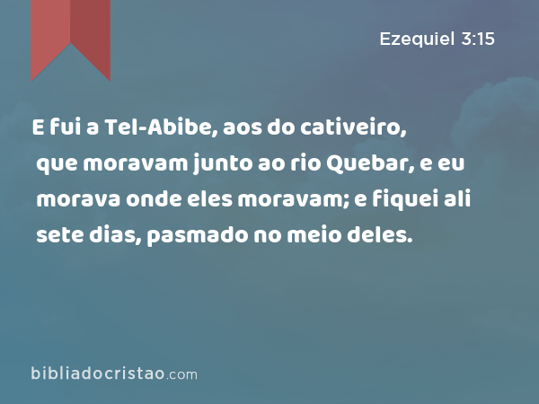 E fui a Tel-Abibe, aos do cativeiro, que moravam junto ao rio Quebar, e eu morava onde eles moravam; e fiquei ali sete dias, pasmado no meio deles. - Ezequiel 3:15