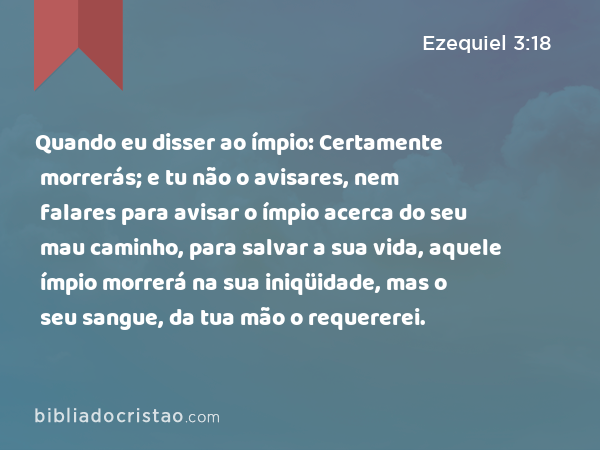 Quando eu disser ao ímpio: Certamente morrerás; e tu não o avisares, nem falares para avisar o ímpio acerca do seu mau caminho, para salvar a sua vida, aquele ímpio morrerá na sua iniqüidade, mas o seu sangue, da tua mão o requererei. - Ezequiel 3:18