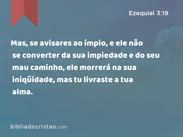 Mas, se avisares ao ímpio, e ele não se converter da sua impiedade e do seu mau caminho, ele morrerá na sua iniqüidade, mas tu livraste a tua alma. - Ezequiel 3:19