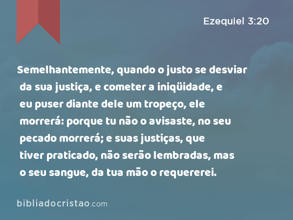 Semelhantemente, quando o justo se desviar da sua justiça, e cometer a iniqüidade, e eu puser diante dele um tropeço, ele morrerá: porque tu não o avisaste, no seu pecado morrerá; e suas justiças, que tiver praticado, não serão lembradas, mas o seu sangue, da tua mão o requererei. - Ezequiel 3:20