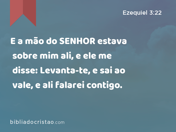 E a mão do SENHOR estava sobre mim ali, e ele me disse: Levanta-te, e sai ao vale, e ali falarei contigo. - Ezequiel 3:22