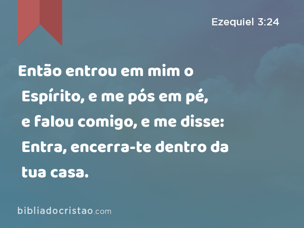 Então entrou em mim o Espírito, e me pós em pé, e falou comigo, e me disse: Entra, encerra-te dentro da tua casa. - Ezequiel 3:24