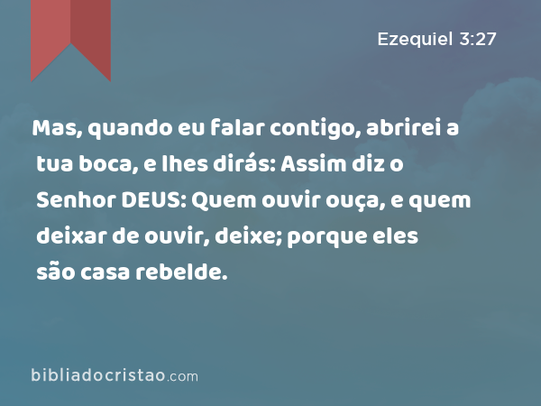 Mas, quando eu falar contigo, abrirei a tua boca, e lhes dirás: Assim diz o Senhor DEUS: Quem ouvir ouça, e quem deixar de ouvir, deixe; porque eles são casa rebelde. - Ezequiel 3:27