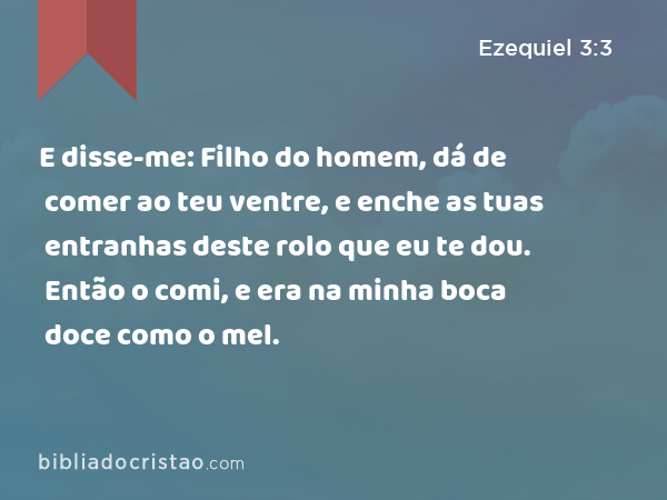 E disse-me: Filho do homem, dá de comer ao teu ventre, e enche as tuas entranhas deste rolo que eu te dou. Então o comi, e era na minha boca doce como o mel. - Ezequiel 3:3