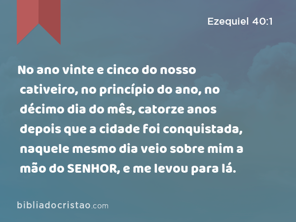 No ano vinte e cinco do nosso cativeiro, no princípio do ano, no décimo dia do mês, catorze anos depois que a cidade foi conquistada, naquele mesmo dia veio sobre mim a mão do SENHOR, e me levou para lá. - Ezequiel 40:1