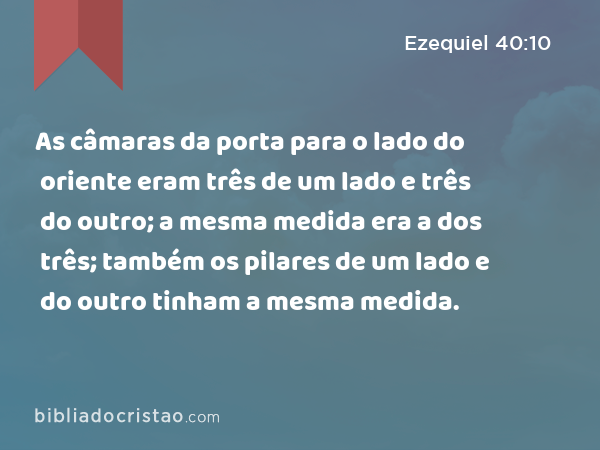 As câmaras da porta para o lado do oriente eram três de um lado e três do outro; a mesma medida era a dos três; também os pilares de um lado e do outro tinham a mesma medida. - Ezequiel 40:10