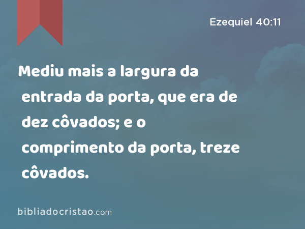 Mediu mais a largura da entrada da porta, que era de dez côvados; e o comprimento da porta, treze côvados. - Ezequiel 40:11